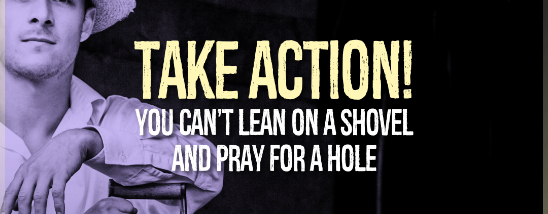 Take Action! You can't lean on a shovel and dig a hole